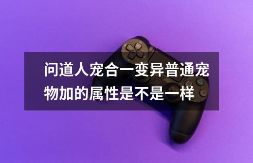 问道人宠合一变异普通宠物加的属性是不是一样-第1张-游戏信息-龙启网