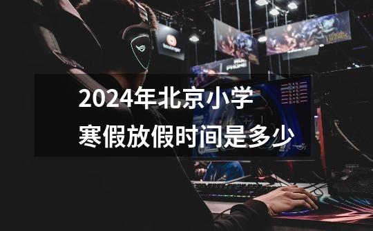 2024年北京小学寒假放假时间是多少-第1张-游戏信息-龙启网