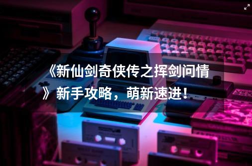 《新仙剑奇侠传之挥剑问情》新手攻略,萌新速进!-第1张-游戏信息-龙启网