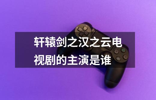 轩辕剑之汉之云电视剧的主演是谁-第1张-游戏信息-龙启网