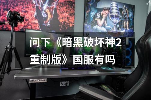 问下《暗黑破坏神2重制版》国服有吗-第1张-游戏信息-龙启网