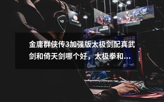金庸群侠传3加强版太极剑配真武剑和倚天剑哪个好,太极拳和降龙十八掌哪个好-第1张-游戏信息-龙启网