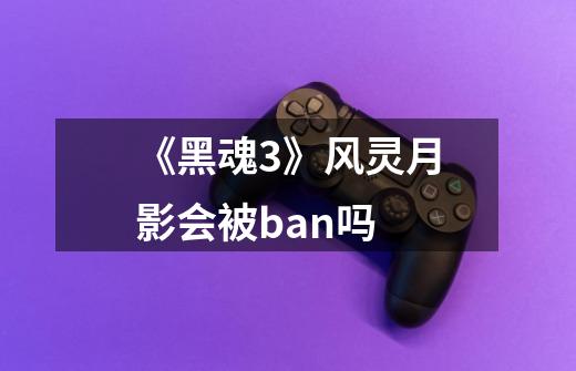 《黑魂3》风灵月影会被ban吗-第1张-游戏信息-龙启网