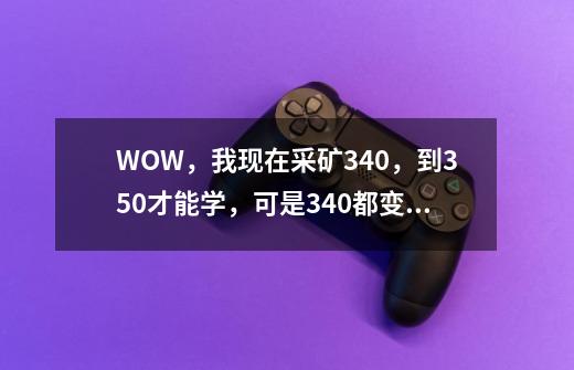 WOW，我现在采矿340，到350才能学，可是340都变成灰字的了，在练还长点儿吗-第1张-游戏信息-龙启网