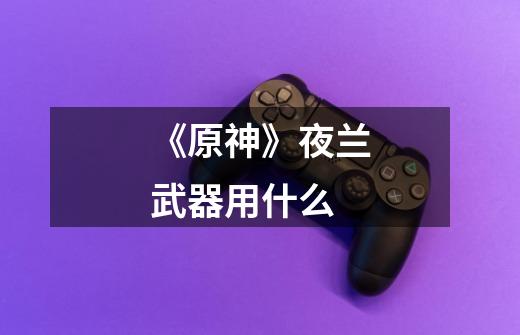 《原神》夜兰武器用什么-第1张-游戏信息-龙启网