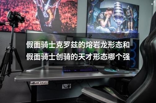 假面骑士克罗兹的熔岩龙形态和假面骑士创骑的天才形态哪个强-第1张-游戏信息-龙启网
