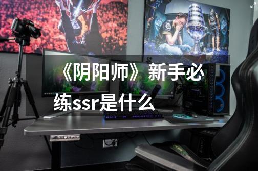 《阴阳师》新手必练ssr是什么-第1张-游戏信息-龙启网