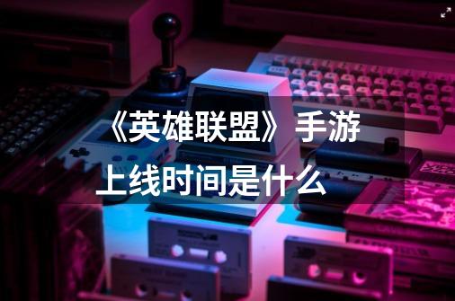 《英雄联盟》手游上线时间是什么-第1张-游戏信息-龙启网
