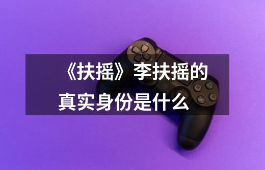 《扶摇》李扶摇的真实身份是什么-第1张-游戏信息-龙启网