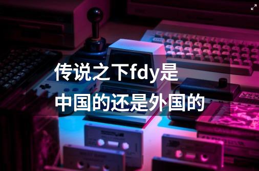 传说之下fdy是中国的还是外国的-第1张-游戏信息-龙启网