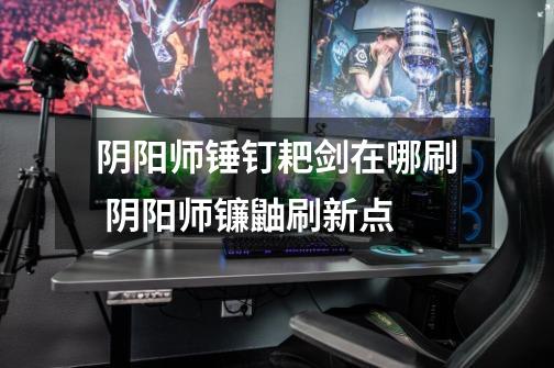 阴阳师锤钉耙剑在哪刷 阴阳师镰鼬刷新点-第1张-游戏信息-龙启网