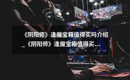 《阴阳师》逢魔宝箱值得买吗介绍_《阴阳师》逢魔宝箱值得买吗是什么-第1张-游戏信息-龙启网