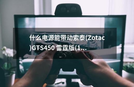 什么电源能带动索泰(Zotac)GTS450 雷霆版(1G)(现在这款显卡多少钱)。-第1张-游戏信息-龙启网