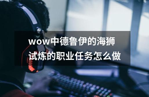 wow中德鲁伊的海狮试炼的职业任务怎么做-第1张-游戏信息-龙启网