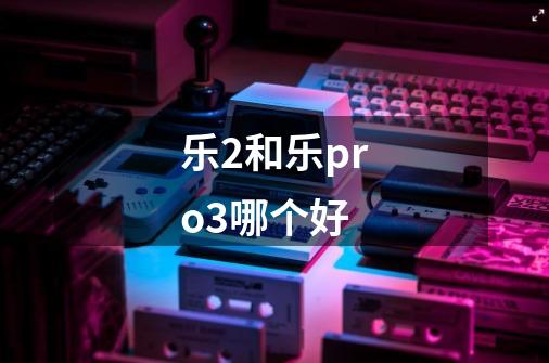 乐2和乐pro3哪个好-第1张-游戏信息-龙启网