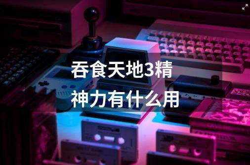 吞食天地3精神力有什么用-第1张-游戏信息-龙启网