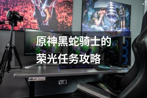 原神黑蛇骑士的荣光任务攻略-第1张-游戏信息-龙启网