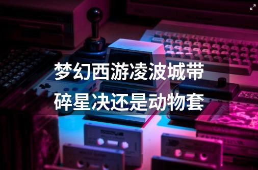 梦幻西游凌波城带碎星决还是动物套-第1张-游戏信息-龙启网