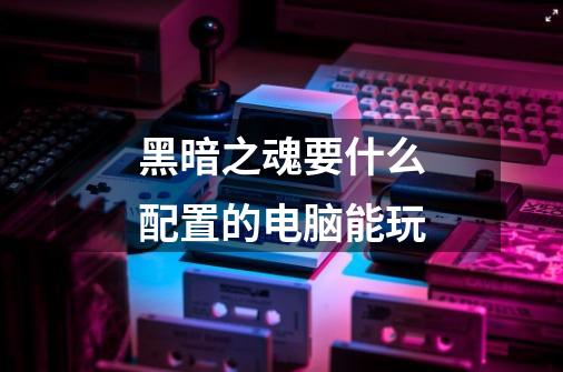 黑暗之魂要什么配置的电脑能玩-第1张-游戏信息-龙启网