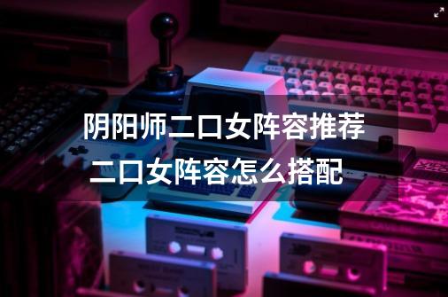 阴阳师二口女阵容推荐 二口女阵容怎么搭配-第1张-游戏信息-龙启网