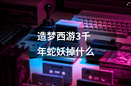 造梦西游3千年蛇妖掉什么-第1张-游戏信息-龙启网