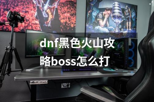 dnf黑色火山攻略boss怎么打-第1张-游戏信息-龙启网