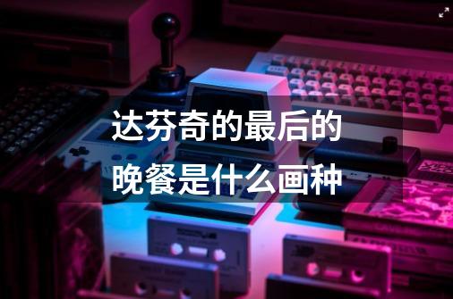 达芬奇的最后的晚餐是什么画种-第1张-游戏信息-龙启网