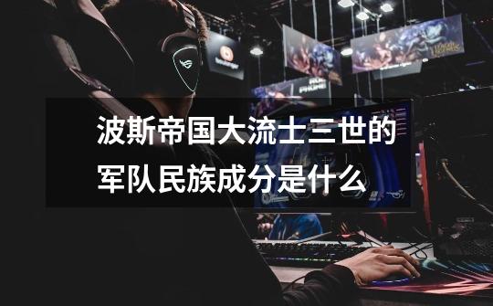 波斯帝国大流士三世的军队民族成分是什么-第1张-游戏信息-龙启网