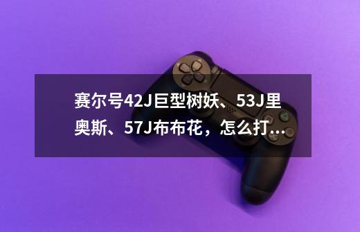 赛尔号42J巨型树妖、53J里奥斯、57J布布花,怎么打魔狮迪露或尤纳斯-第1张-游戏信息-龙启网