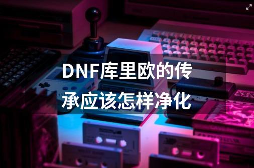 DNF库里欧的传承应该怎样净化-第1张-游戏信息-龙启网