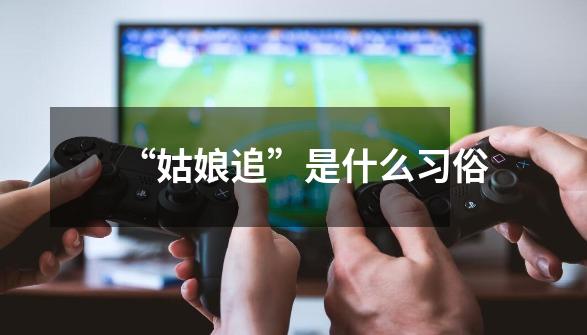 “姑娘追”是什么习俗-第1张-游戏信息-龙启网
