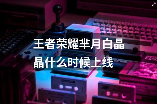 王者荣耀芈月白晶晶什么时候上线-第1张-游戏信息-龙启网