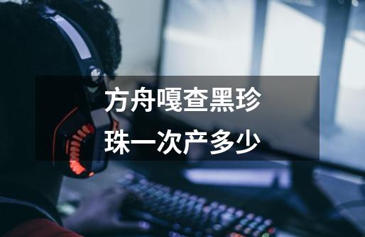 方舟嘎查黑珍珠一次产多少-第1张-游戏信息-龙启网
