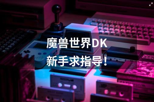 魔兽世界DK新手求指导!-第1张-游戏信息-龙启网