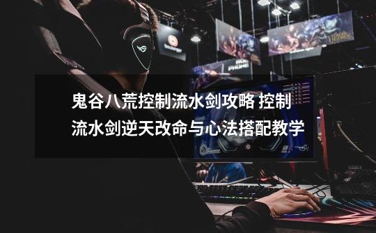 鬼谷八荒控制流水剑攻略 控制流水剑逆天改命与心法搭配教学-第1张-游戏信息-龙启网