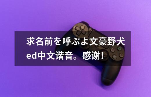 求名前を呼ぶよ文豪野犬ed中文谐音。感谢！-第1张-游戏信息-龙启网