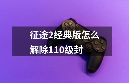 征途2经典版怎么解除110级封-第1张-游戏信息-龙启网