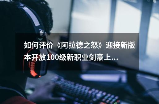 如何评价《阿拉德之怒》迎接新版本开放100级新职业剑豪上线满点券还送首冲-第1张-游戏信息-龙启网