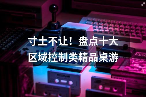 寸土不让!盘点十大区域控制类精品桌游-第1张-游戏信息-龙启网