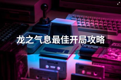龙之气息最佳开局攻略-第1张-游戏信息-龙启网