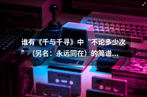 谁有《千与千寻》中“不论多少次”(另名:永远同在)的简谱啊-第1张-游戏信息-龙启网