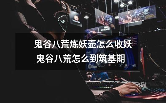 鬼谷八荒炼妖壶怎么收妖 鬼谷八荒怎么到筑基期-第1张-游戏信息-龙启网
