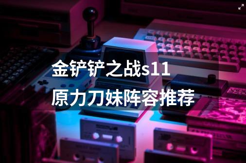 金铲铲之战s11原力刀妹阵容推荐-第1张-游戏信息-龙启网
