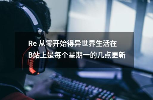 Re 从零开始得异世界生活在B站上是每个星期一的几点更新-第1张-游戏信息-龙启网