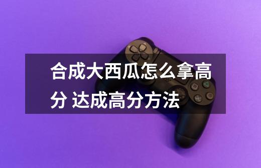 合成大西瓜怎么拿高分 达成高分方法-第1张-游戏信息-龙启网