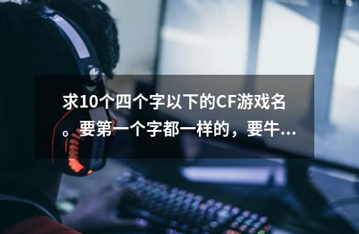 求10个四个字以下的CF游戏名。要第一个字都一样的,要牛B点的。 万分感谢。 希望你能理解我的意思-第1张-游戏信息-龙启网
