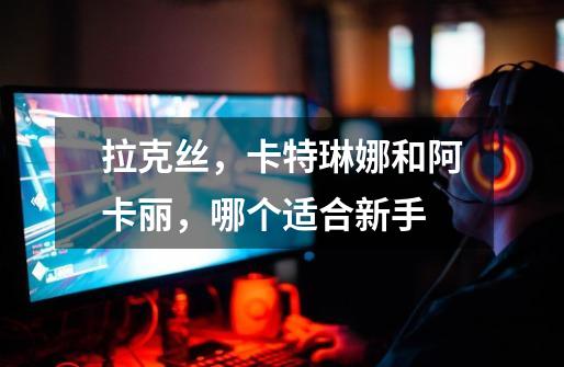 拉克丝,卡特琳娜和阿卡丽,哪个适合新手-第1张-游戏信息-龙启网