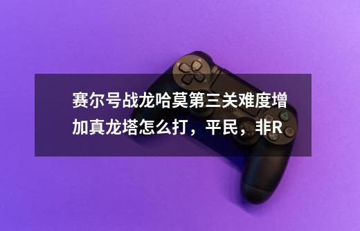 赛尔号战龙哈莫第三关难度增加真龙塔怎么打，平民，非R-第1张-游戏信息-龙启网