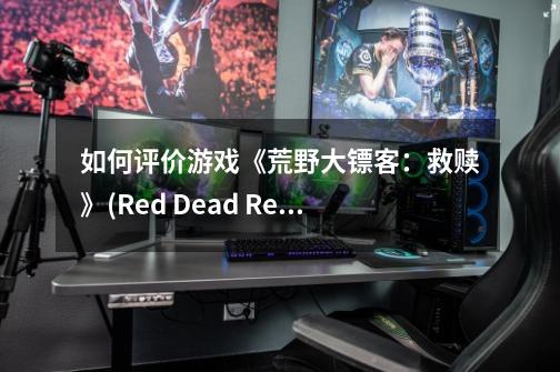 如何评价游戏《荒野大镖客:救赎》(Red Dead Redemption)-第1张-游戏信息-龙启网