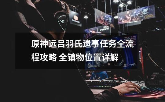 原神远吕羽氏遗事任务全流程攻略 全镇物位置详解-第1张-游戏信息-龙启网
